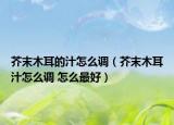 芥末木耳的汁怎么调（芥末木耳汁怎么调 怎么最好）