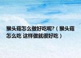 猴头菇怎么做好吃呢?（猴头菇怎么吃 这样做就很好吃）