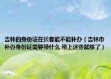 吉林的身份证在长春能不能补办（吉林市补办身份证需要带什么 带上这些就够了）