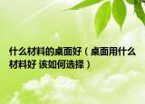 什么材料的桌面好（桌面用什么材料好 该如何选择）