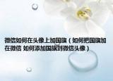 微信如何在头像上加国旗（如何把国旗加在微信 如何添加国旗到微信头像）