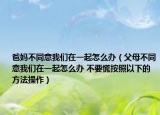 爸妈不同意我们在一起怎么办（父母不同意我们在一起怎么办 不要慌按照以下的方法操作）