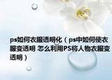ps如何衣服透明化（ps中如何使衣服变透明 怎么利用PS将人物衣服变透明）
