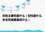 安检主要检查什么（安检查什么 安全检查要查些什么）