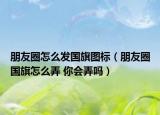 朋友圈怎么发国旗图标（朋友圈国旗怎么弄 你会弄吗）