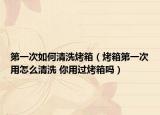 第一次如何清洗烤箱（烤箱第一次用怎么清洗 你用过烤箱吗）