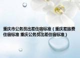 重庆市公务员出差住宿标准（重庆差旅费住宿标准 重庆公务员出差住宿标准）