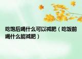 吃饱后喝什么可以减肥（吃饭前喝什么能减肥）