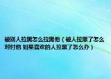 被别人拉黑怎么拉黑他（被人拉黑了怎么对付他 如果喜欢的人拉黑了怎么办）