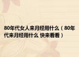 80年代女人来月经用什么（80年代来月经用什么 快来看看）