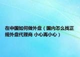 在中国如何做外盘（国内怎么找正规外盘代理商 小心再小心）