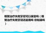 根管治疗失败牙冠可以保留吗（根管治疗失败牙冠还能用吗 你知道吗）