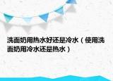 洗面奶用热水好还是冷水（使用洗面奶用冷水还是热水）