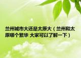 兰州城市大还是太原大（兰州和太原哪个繁华 大家可以了解一下）