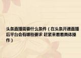 头条直播需要什么条件（在头条开通直播后平台会有哪些要求 赶紧来看看具体操作）
