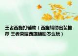 王者西施打辅助（西施辅助出装推荐 王者荣耀西施辅助怎么玩）