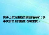 快手上卖货主播去哪里找商家（快手卖货怎么找播主 在哪里找）