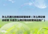 怎么开通抖音精选联盟商家（怎么绑定精选联盟 抖音怎么绑定精选联盟商品推广）
