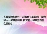 人跟宠物狗睡在一起有什么影响吗（宠物和人一起睡的坏处 和宠物一起睡觉有什么害处）