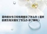 喜欢的女生已经有男朋友了怎么办（喜欢的男生有女朋友了怎么办 你了解吗）