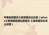 苹果如何更改王者荣耀定位位置（iphone王者荣耀地理位置更改 王者荣耀定位怎么设置）