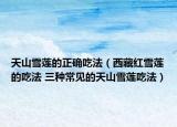 天山雪莲的正确吃法（西藏红雪莲的吃法 三种常见的天山雪莲吃法）
