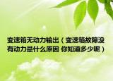 变速箱无动力输出（变速箱故障没有动力是什么原因 你知道多少呢）
