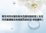 男生对待女朋友和女性朋友的区别（女生对待普通朋友和男朋友的区别 你知道吗）