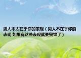 男人不太在乎你的表现（男人不在乎你的表现 如果有这些表现就要警惕了）