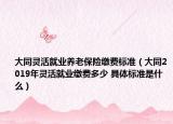 大同灵活就业养老保险缴费标准（大同2019年灵活就业缴费多少 具体标准是什么）