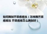 如何腌制芥菜疙瘩丝（怎样腌芥菜疙瘩丝 芥菜疙瘩怎么腌制好）