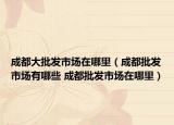 成都大批发市场在哪里（成都批发市场有哪些 成都批发市场在哪里）