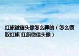 红旗微信头像怎么弄的（怎么领取红旗 红旗微信头像）