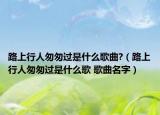 路上行人匆匆过是什么歌曲?（路上行人匆匆过是什么歌 歌曲名字）