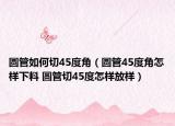 圆管如何切45度角（圆管45度角怎样下料 圆管切45度怎样放样）