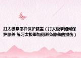 打太极拳怎样保护膝盖（打太极拳如何保护膝盖 练习太极拳如何避免膝盖的损伤）