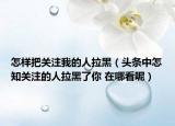 怎样把关注我的人拉黑（头条中怎知关注的人拉黑了你 在哪看呢）