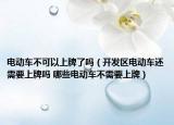电动车不可以上牌了吗（开发区电动车还需要上牌吗 哪些电动车不需要上牌）