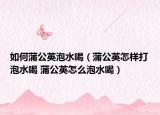 如何蒲公英泡水喝（蒲公英怎样打泡水喝 蒲公英怎么泡水喝）