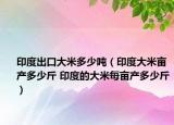 印度出口大米多少吨（印度大米亩产多少斤 印度的大米每亩产多少斤）