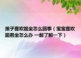 孩子喜欢跪坐怎么回事（宝宝喜欢跪着坐怎么办 一起了解一下）