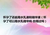 怀孕了还能用水乳液和精华液（怀孕了可以用水乳精华吗 你用过吗）
