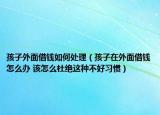 孩子外面借钱如何处理（孩子在外面借钱怎么办 该怎么杜绝这种不好习惯）