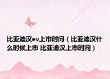 比亚迪汉ev上市时间（比亚迪汉什么时候上市 比亚迪汉上市时间）