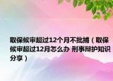 取保候审超过12个月不批捕（取保候审超过12月怎么办 刑事辩护知识分享）