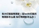 车大灯前面有黑影（装led大灯前方有黑影怎么调 车灯有阴影怎么办）