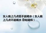 女人晚上几点后不能喝水（女人晚上几点不能喝水 你知道吗）