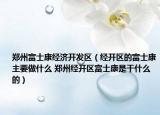 郑州富士康经济开发区（经开区的富士康主要做什么 郑州经开区富士康是干什么的）