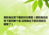 微软商店里下载的存在哪里（微软商店应用下载到哪个盘 应用商店下的东西放在哪里了）