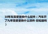 10年车需要更换什么配件（汽车开了九年需要更换什么部件 你知道吗）